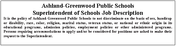 Text Box: Ashland-Greenwood Public Schools
Superintendent of Schools Job Description
It is the policy of Ashland-Greenwood Public Schools to not discriminate on the basis of sex, handicap or disability, race, color, religion, marital status, veteran status, or national or ethnic origin in its educational programs, admission policies, employment policies or other administered programs.  Persons requiring accommodations to apply and/or be considered for positions are asked to make their request to the Superintendent.

